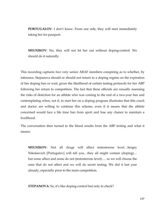  
	
  
	
   137	
  
PORTUGALOV: I don’t know. From one side, they will start immediately
taking her for passport.
MELNIKOV: No, they will not let her out without doping-control. We
should do it naturally.
This recording captures two very senior ARAF members conspiring as to whether, by
inference, Stepanova should or should not return to a doping regime on the expiration
of her doping ban or wait, given the likelihood of certain testing protocols for her ABP
following her return to competition. The fact that these officials are casually assessing
the risks of detection for an athlete who was coming to the end of a two-year ban and
contemplating when, not if, to start her on a doping program illustrates that this coach
and doctor are willing to continue this scheme, even if it means that the athlete
concerned would face a life time ban from sport and lose any chance to maintain a
livelihood.
The conversation then turned to the blood results from the ABP testing and what it
means:
MELNIKOV: Not all drugs will affect testosterone level…Sergey
Nikolaevich [Portugalov] will tell you…they all might contain (doping)…
but some affect and some do not (testosterone level)…. so we will choose the
ones that do not affect and we will do secret testing. We did it last year
already, especially prior to the main competition.
STEPANOVA: So, it’s like doping-control but only to check?
 
