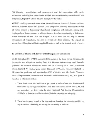  
	
  
	
   3	
  
(iii) laboratory accreditation and management, and (iv) cooperation with public
authorities, including law enforcement. WADA operates to develop and enhance Code
compliance, to protect “clean” athletes throughout the world.
WADA’s challenges are extensive, since its activities must transcend distance, culture,
attitudes, customs, beliefs and politics. Code compliance can only be successful when
all parties commit to honouring values-based compliance and maintain a strong anti-
doping culture that seeks to serve athletes, irrespective of their nationality or federation.
When violations of the Code are alleged, WADA must act not only to ensure
enforcement of regulations, but also to protect all clean athletes, who expect an
atmosphere of fair play within the applicable rules as well as the intrinsic spirit of sport.
1.3 Creation and Terms of Reference of the Independent Commission
On 16 December 2014 WADA announced the names of the three-person IC formed to
investigate the allegations arising from the German documentary and formally
published the Terms of Reference a month later on 16 January 2015. The IC, comprised
of Mr. Richard W. Pound, Q.C., former President of WADA, Professor Richard H.
McLaren, law professor and longstanding CAS arbitrator, and Mr. Gunter Younger,
Head of Department Cybercrime with Bavarian Landeskriminalamt (LKA), was given a
mandate to establish whether:
1. There have been any breaches of processes or rules (Code and International
Standards) by any signatory to the Code. This includes RUSADA and IAAF, but
not exclusively as there may be other National Anti-Doping Organizations
(NADOs) or International Federations (IFs) also requiring such inquiry.
2. There has been any breach of the International Standard for Laboratories (ISL) by
any accredited laboratory, including the laboratory in Moscow.
 