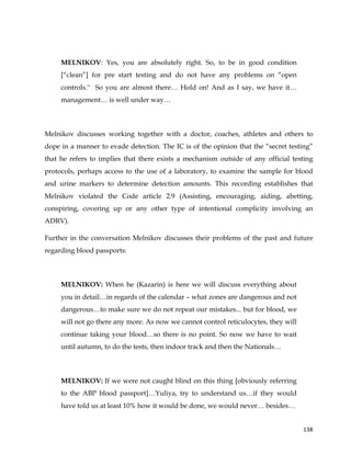  
	
  
	
   138	
  
MELNIKOV: Yes, you are absolutely right. So, to be in good condition
[“clean”] for pre start testing and do not have any problems on “open
controls.'' So you are almost there… Hold on! And as I say, we have it…
management… is well under way…
Melnikov discusses working together with a doctor, coaches, athletes and others to
dope in a manner to evade detection. The IC is of the opinion that the “secret testing”
that he refers to implies that there exists a mechanism outside of any official testing
protocols, perhaps access to the use of a laboratory, to examine the sample for blood
and urine markers to determine detection amounts. This recording establishes that
Melnikov violated the Code article 2.9 (Assisting, encouraging, aiding, abetting,
conspiring, covering up or any other type of intentional complicity involving an
ADRV).
Further in the conversation Melnikov discusses their problems of the past and future
regarding blood passports:
MELNIKOV: When he (Kazarin) is here we will discuss everything about
you in detail…in regards of the calendar – what zones are dangerous and not
dangerous…to make sure we do not repeat our mistakes... but for blood, we
will not go there any more. As now we cannot control reticulocytes, they will
continue taking your blood…so there is no point. So now we have to wait
until autumn, to do the tests, then indoor track and then the Nationals…
MELNIKOV: If we were not caught blind on this thing [obviously referring
to the ABP blood passport]…Yuliya, try to understand us…if they would
have told us at least 10% how it would be done, we would never… besides…
 