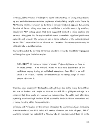  
	
  
	
   139	
  
Melnikov, in the presence of Portugalov, clearly indicates they are taking active steps to
try and establish counter-measures to prevent athletes being caught in the future by
ABP testing profiles. However, by the tone of the conversation it appears that, during
the time of the recording, they have not established a reliable method by which to
circumvent ABP testing, given that their suggested method is more caution and
patience. Also, given that the key individuals in this system hold high-level positions of
authority and seniority the statements are a strong indicator of the institutionalized
nature of PED use within Russian athletics, and the extent of counter measures they are
willing to take to avoid detection.
Toward the end of the meeting, Stepanova asked if it would be possible to be prepared
by Portugalov again. Melnikov replied:
MELNIKOV: Of course, of course, of course. It’s just, right now we have to
be more careful. To be accurate. When we will have possibilities of the
additional doping testing we will check everything. Even blood – we will
check it on sysmex. To make sure that there are no strange jumps for some
people – to avoid it.
There is a clear inference by Portugalov and Melnikov, that in the future their athletes
will not be detected nor caught by surprise via ABP blood passport readings. It is
apparent that their goals are focused on circumventing the ABP. Such objectives,
especially within the high levels of ARAF leadership, are indicative of institutional and
systemic cheating within Russian athletics.
Melnikov and Portugalov are the subjects of separate IC sanctions packages containing
a recommendation that each individual receive a lifetime ban from all sport. The IC
sanctions package was submitted to WADA who in turn forwarded them on to the
 
