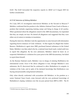  
	
  
	
   140	
  
IAAF. The IAAF forwarded the respective reports to ARAF on 8 August 2015 for
further consideration.
11.7.2 IC Interview of Aleksey Melnikov
On 2 July 2015, IC investigators interviewed Melnikov at the Novotel in Moscow.58
Melnikov confirmed that his position is the Athletics National Team Coach of Russia, a
position that includes organizing training camps and being in charge of all coaches.
When questioned about the allegations raised in the ARD documentary, he responded
that they are simply not true. He denied all allegations and suggested that they were
either out of context or mistakes in translation.
During the interview, Melnikov took the opportunity to come forward with information
regarding known instances of Code violations. In that regard, he alleged that Andrei
Baranov, Shobhukova’s agent since 2009, purchased banned substances in the United
States. Melnikov was then asked why he, a national team head coach, waited until now
to report this allegation. By his own admission, Melnikov stated he knew of, or
suspected, Shobukhova’s violations five years prior to the ARD documentary, but failed
to report them himself.
As the Russian National coach, Melnikov was in charge of entering Shobhukova for
international events. Even if the above allegation is true, through Melnikov’s own
admission, the IC discovered that he continued to allow Shobukhova to compete, in
violation of the Code, and in spite of his declared knowledge that Shobhukova was
buying and presumably using banned substances.
Only when directly confronted with accusations did Melnikov, in his position as a
senior National Team Coach, come forward with his own professed knowledge of
Shobukhova’s doping violations over the six-year period from 2009 to 2015. The IC
	
  	
  	
  	
  	
  	
  	
  	
  	
  	
  	
  	
  	
  	
  	
  	
  	
  	
  	
  	
  	
  	
  	
  	
  	
  	
  	
  	
  	
  	
  	
  	
  	
  	
  	
  	
  	
  	
  	
  	
  	
  	
  	
  	
  	
  	
  	
  	
  	
  	
  	
  	
  	
  	
  	
  	
  	
  	
  	
  	
  	
  
58 WADA Interview Report 2 July 2015 Melnikov.
 