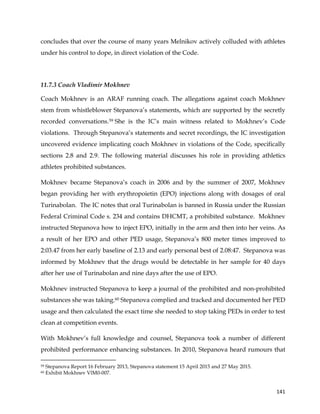  
	
  
	
   141	
  
concludes that over the course of many years Melnikov actively colluded with athletes
under his control to dope, in direct violation of the Code.
11.7.3 Coach Vladimir Mokhnev
Coach Mokhnev is an ARAF running coach. The allegations against coach Mokhnev
stem from whistleblower Stepanova’s statements, which are supported by the secretly
recorded conversations.59 She is the IC’s main witness related to Mokhnev’s Code
violations. Through Stepanova’s statements and secret recordings, the IC investigation
uncovered evidence implicating coach Mokhnev in violations of the Code, specifically
sections 2.8 and 2.9. The following material discusses his role in providing athletics
athletes prohibited substances.
Mokhnev became Stepanova’s coach in 2006 and by the summer of 2007, Mokhnev
began providing her with erythropoietin (EPO) injections along with dosages of oral
Turinabolan. The IC notes that oral Turinabolan is banned in Russia under the Russian
Federal Criminal Code s. 234 and contains DHCMT, a prohibited substance. Mokhnev
instructed Stepanova how to inject EPO, initially in the arm and then into her veins. As
a result of her EPO and other PED usage, Stepanova’s 800 meter times improved to
2:03.47 from her early baseline of 2.13 and early personal best of 2.08:47. Stepanova was
informed by Mokhnev that the drugs would be detectable in her sample for 40 days
after her use of Turinabolan and nine days after the use of EPO.
Mokhnev instructed Stepanova to keep a journal of the prohibited and non-prohibited
substances she was taking.60 Stepanova complied and tracked and documented her PED
usage and then calculated the exact time she needed to stop taking PEDs in order to test
clean at competition events.
With Mokhnev’s full knowledge and counsel, Stepanova took a number of different
prohibited performance enhancing substances. In 2010, Stepanova heard rumours that
	
  	
  	
  	
  	
  	
  	
  	
  	
  	
  	
  	
  	
  	
  	
  	
  	
  	
  	
  	
  	
  	
  	
  	
  	
  	
  	
  	
  	
  	
  	
  	
  	
  	
  	
  	
  	
  	
  	
  	
  	
  	
  	
  	
  	
  	
  	
  	
  	
  	
  	
  	
  	
  	
  	
  	
  	
  	
  	
  	
  	
  
59 Stepanova Report 16 February 2013, Stepanova statement 15 April 2015 and 27 May 2015.
60 Exhibit Mokhnev VlM0-007.
 