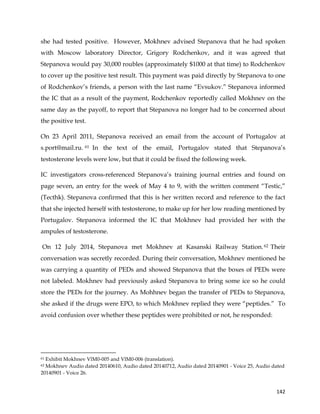  
	
  
	
   142	
  
she had tested positive. However, Mokhnev advised Stepanova that he had spoken
with Moscow laboratory Director, Grigory Rodchenkov, and it was agreed that
Stepanova would pay 30,000 roubles (approximately $1000 at that time) to Rodchenkov
to cover up the positive test result. This payment was paid directly by Stepanova to one
of Rodchenkov’s friends, a person with the last name “Evsukov.” Stepanova informed
the IC that as a result of the payment, Rodchenkov reportedly called Mokhnev on the
same day as the payoff, to report that Stepanova no longer had to be concerned about
the positive test.
On 23 April 2011, Stepanova received an email from the account of Portugalov at
s.port@mail.ru. 61 In the text of the email, Portugalov stated that Stepanova’s
testosterone levels were low, but that it could be fixed the following week.
IC investigators cross-referenced Stepanova’s training journal entries and found on
page seven, an entry for the week of May 4 to 9, with the written comment “Testic,”
(Tecthk). Stepanova confirmed that this is her written record and reference to the fact
that she injected herself with testosterone, to make up for her low reading mentioned by
Portugalov. Stepanova informed the IC that Mokhnev had provided her with the
ampules of testosterone.
On 12 July 2014, Stepanova met Mokhnev at Kasanski Railway Station.62 Their
conversation was secretly recorded. During their conversation, Mokhnev mentioned he
was carrying a quantity of PEDs and showed Stepanova that the boxes of PEDs were
not labeled. Mokhnev had previously asked Stepanova to bring some ice so he could
store the PEDs for the journey. As Mohhnev began the transfer of PEDs to Stepanova,
she asked if the drugs were EPO, to which Mokhnev replied they were “peptides.” To
avoid confusion over whether these peptides were prohibited or not, he responded:
	
  	
  	
  	
  	
  	
  	
  	
  	
  	
  	
  	
  	
  	
  	
  	
  	
  	
  	
  	
  	
  	
  	
  	
  	
  	
  	
  	
  	
  	
  	
  	
  	
  	
  	
  	
  	
  	
  	
  	
  	
  	
  	
  	
  	
  	
  	
  	
  	
  	
  	
  	
  	
  	
  	
  	
  	
  	
  	
  	
  	
  
61 Exhibit Mokhnev VlM0-005 and VlM0-006 (translation).
62 Mokhnev Audio dated 20140610, Audio dated 20140712, Audio dated 20140901 - Voice 25, Audio dated
20140901 - Voice 26.
 