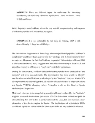  
	
  
	
   143	
  
MOKHNEV: There are different types: for endurance, for increasing
testosterone, for increasing adenosine triphosphate…there are many…about
12 different kinds.
When Stepanova asks Mokhnev about the new steroid passport testing and enquires
whether the peptides will be detected, he replies:
MOKHNEV: It is not detectable. So far there is nothing. EPO is still
detectable only 12 days. It’s still 12 days.
The conversation suggests that if these drugs were non-prohibited peptides, Mokhnev’s
simple reply could have been: don’t worry they are legal and it doesn’t matter if they
are detected. However, the fact that Mokhnev responded, “It is not detectable and EPO
is only detectable for 12 days,” suggests that Mokhnev is trafficking in illicit PEDs and
providing counsel to athletes as to ‘’wash-out ‘’ periods for such drugs.
During the conversation, Mokhnev indicated that the peptides were produced by “the
institute” and were non-detectable. The investigation has been unable to identify
exactly where or what Mokhnev is referring to by the “institute,” however it is the IC’s
assumption that he is referring to the All-Russian Research Institute of Physical Culture
and Sports (VNIIFK) laboratory where Portugalov works as the Head of Sports
Medicine (see Chapter 15).
Mokhnev’s reference to the drugs being non-detectable and produced by the “institute”
suggests systematic institutional production of PEDs that cannot be detected prior to
official testing. Not only is this in contravention of the Code, but also indicates a new
dimension of the doping regime in Russia. The implications of undetectable PEDs
could have significant ramifications for sport worldwide, not only in Russian athletics.
 