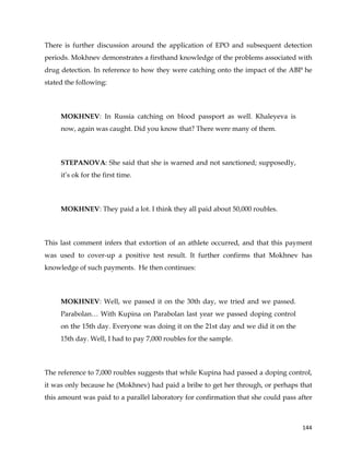 
	
  
	
   144	
  
There is further discussion around the application of EPO and subsequent detection
periods. Mokhnev demonstrates a firsthand knowledge of the problems associated with
drug detection. In reference to how they were catching onto the impact of the ABP he
stated the following:
MOKHNEV: In Russia catching on blood passport as well. Khaleyeva is
now, again was caught. Did you know that? There were many of them.
STEPANOVA: She said that she is warned and not sanctioned; supposedly,
it’s ok for the first time.
MOKHNEV: They paid a lot. I think they all paid about 50,000 roubles.
This last comment infers that extortion of an athlete occurred, and that this payment
was used to cover-up a positive test result. It further confirms that Mokhnev has
knowledge of such payments. He then continues:
MOKHNEV: Well, we passed it on the 30th day, we tried and we passed.
Parabolan… With Kupina on Parabolan last year we passed doping control
on the 15th day. Everyone was doing it on the 21st day and we did it on the
15th day. Well, I had to pay 7,000 roubles for the sample.
The reference to 7,000 roubles suggests that while Kupina had passed a doping control,
it was only because he (Mokhnev) had paid a bribe to get her through, or perhaps that
this amount was paid to a parallel laboratory for confirmation that she could pass after
 