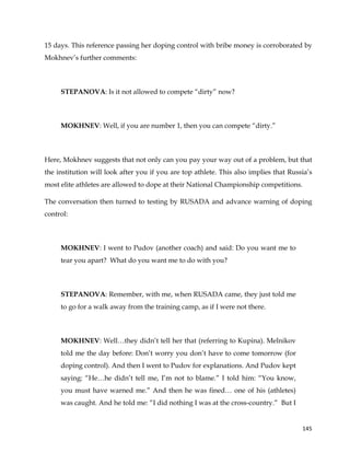  
	
  
	
   145	
  
15 days. This reference passing her doping control with bribe money is corroborated by
Mokhnev’s further comments:
STEPANOVA: Is it not allowed to compete “dirty” now?
MOKHNEV: Well, if you are number 1, then you can compete “dirty.”
Here, Mokhnev suggests that not only can you pay your way out of a problem, but that
the institution will look after you if you are top athlete. This also implies that Russia’s
most elite athletes are allowed to dope at their National Championship competitions.
The conversation then turned to testing by RUSADA and advance warning of doping
control:
MOKHNEV: I went to Pudov (another coach) and said: Do you want me to
tear you apart? What do you want me to do with you?
STEPANOVA: Remember, with me, when RUSADA came, they just told me
to go for a walk away from the training camp, as if I were not there.
MOKHNEV: Well…they didn’t tell her that (referring to Kupina). Melnikov
told me the day before: Don’t worry you don’t have to come tomorrow (for
doping control). And then I went to Pudov for explanations. And Pudov kept
saying: “He…he didn’t tell me, I’m not to blame.” I told him: “You know,
you must have warned me.” And then he was fined… one of his (athletes)
was caught. And he told me: “I did nothing I was at the cross-country.” But I
 