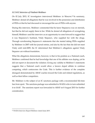  
	
  
	
   147	
  
11.7.4 IC Interview of Vladimir Mokhnev
On 02 July 2015, IC investigators interviewed Mokhnev in Moscow.63 In summary,
Mokhnev denied all allegations that he was involved in the possession and distribution
of PEDs or that he had discussed or encouraged the use of PEDs with anyone.
During this interview, Mokhnev commented that he knew Stepanova was on steroids,
but that he did not supply them to her. While he denied all allegations of wrongdoing
himself, Mokhnev used the interview as an opportunity to come forward to suggest that
it was Stepanova’s husband, Vitaly Stepanov, who supplied her with the drugs.
Through corroborating Stepanova’s statements that she started taking PEDs supplied
by Mokhnev in 2007 with her journal entries, and also by the fact that she did not meet
Vitaly until mid-2009, the IC determined that Mokhnev’s allegations against Vitaly
Stepanov are without foundation.
What the allegations demonstrate, however, is that in his position as a National coach,
Mokhnev confirmed that he had knowledge that one of his athletes was doping, yet he
did not report or document the violation. Giving any validity to Mokhnev’s statements
suggests that a National coach would allow a known doped athlete to continue
competing, which contravenes the Code. This is further evidence of the complete
disregard demonstrated by ARAF coaches toward the Code and related regulations, as
well as their fellow competitors.
Mr. Mokhnev is the subject of an IC sanctions package with a recommended life-time
ban from sport. The sanctions package was submitted to WADA who in turn submitted
it to IAAF. The sanctions report was forwarded to ARAF on 8 August 2015 for further
consideration.
	
  	
  	
  	
  	
  	
  	
  	
  	
  	
  	
  	
  	
  	
  	
  	
  	
  	
  	
  	
  	
  	
  	
  	
  	
  	
  	
  	
  	
  	
  	
  	
  	
  	
  	
  	
  	
  	
  	
  	
  	
  	
  	
  	
  	
  	
  	
  	
  	
  	
  	
  	
  	
  	
  	
  	
  	
  	
  	
  	
  	
  
63 WADA Interview Report Mokhnev dated 2 July 2015.
 