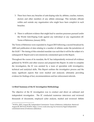  
	
  
	
   4	
  
3. There have been any breaches of anti-doping rules by athletes, coaches, trainers,
doctors and other members of any athlete entourage. This includes officials
within and outside any organization who might have been complicit in such
breaches.
4. There is sufficient evidence that might lead to sanction processes pursued under
the World Anti-Doping Code against any individual or any organization (IC
Terms of Reference, January 2015).
The Terms of Reference were expanded in August 2015 following a second broadcast by
ARD and publication of data relating to a number of athletes under the jurisdiction of
the IAAF.4 The timing of this extended mandate was such that it will be the subject of a
subsequent IC Report and is not extensively commented upon in this Report.
Throughout the course of its mandate, the IC has independently reviewed all evidence
gathered by WADA and other sources and prepared this Report. In order to complete
the investigation, the IC was assisted by a team of specialists with investigative,
technical and analytical skills. This Report outlines the investigative process and the
many significant aspects that were studied and analyzed, ultimately providing
evidence for findings of fact, recommendations and law enforcement referrals.
1.4 Brief Summary of the IC Investigation Methodology
The objective of the IC investigation was to conduct and direct an unbiased and
independent investigation. The IC conducted numerous interviews and reviewed
thousands of documents, employed cyber analysis, studied and reviewed Athlete
	
  	
  	
  	
  	
  	
  	
  	
  	
  	
  	
  	
  	
  	
  	
  	
  	
  	
  	
  	
  	
  	
  	
  	
  	
  	
  	
  	
  	
  	
  	
  	
  	
  	
  	
  	
  	
  	
  	
  	
  	
  	
  	
  	
  	
  	
  	
  	
  	
  	
  	
  	
  	
  	
  	
  	
  	
  	
  	
  	
  	
  
4
WADA. (2015, August 20). Independent Commission- Terms of Reference Addendum. Retrieved
August 28, 2015 from WADA: https://www.wada-ama.org/en/resources/legal/independent-
commission-terms-of-reference-addendum.
 