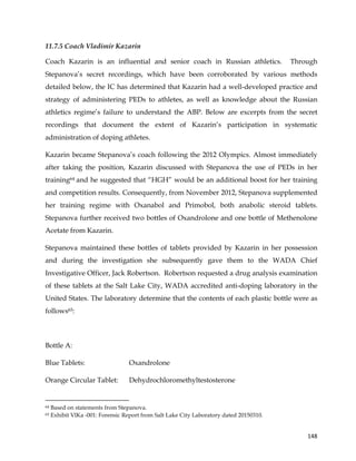  
	
  
	
   148	
  
11.7.5 Coach Vladimir Kazarin
Coach Kazarin is an influential and senior coach in Russian athletics. Through
Stepanova’s secret recordings, which have been corroborated by various methods
detailed below, the IC has determined that Kazarin had a well-developed practice and
strategy of administering PEDs to athletes, as well as knowledge about the Russian
athletics regime’s failure to understand the ABP. Below are excerpts from the secret
recordings that document the extent of Kazarin’s participation in systematic
administration of doping athletes.
Kazarin became Stepanova’s coach following the 2012 Olympics. Almost immediately
after taking the position, Kazarin discussed with Stepanova the use of PEDs in her
training64 and he suggested that “HGH” would be an additional boost for her training
and competition results. Consequently, from November 2012, Stepanova supplemented
her training regime with Oxanabol and Primobol, both anabolic steroid tablets.
Stepanova further received two bottles of Oxandrolone and one bottle of Methenolone
Acetate from Kazarin.
Stepanova maintained these bottles of tablets provided by Kazarin in her possession
and during the investigation she subsequently gave them to the WADA Chief
Investigative Officer, Jack Robertson. Robertson requested a drug analysis examination
of these tablets at the Salt Lake City, WADA accredited anti-doping laboratory in the
United States. The laboratory determine that the contents of each plastic bottle were as
follows65:
Bottle A:
Blue Tablets: Oxandrolone
Orange Circular Tablet: Dehydrochloromethyltestosterone
	
  	
  	
  	
  	
  	
  	
  	
  	
  	
  	
  	
  	
  	
  	
  	
  	
  	
  	
  	
  	
  	
  	
  	
  	
  	
  	
  	
  	
  	
  	
  	
  	
  	
  	
  	
  	
  	
  	
  	
  	
  	
  	
  	
  	
  	
  	
  	
  	
  	
  	
  	
  	
  	
  	
  	
  	
  	
  	
  	
  	
  
64 Based on statements from Stepanova.
65 Exhibit VlKa -001: Forensic Report from Salt Lake City Laboratory dated 20150310.
 