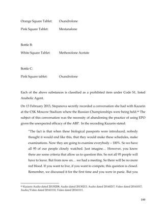  
	
  
	
   149	
  
Orange Square Tablet: Oxandrolone
Pink Square Tablet: Mestanalone
Bottle B:
White Square Tablet: Methenolone Acetate
Bottle C:
Pink Square tablet: Oxandrolone
Each of the above substances is classified as a prohibited item under Code S1, listed
Anabolic Agent.
On 13 February 2013, Stepanova secretly recorded a conversation she had with Kazarin
at the CSK Moscow Stadium where the Russian Championships were being held.66 The
subject of this conversation was the necessity of abandoning the practice of using EPO
given the unexpected efficacy of the ABP. In the recording Kazarin stated:
“The fact is that when these biological passports were introduced, nobody
thought it would end like this, that they would make these schedules, make
examinations. Now they are going to examine everybody – 100%. So we have
all 95 of our people closely watched. Just imagine… However, you know
there are some criteria that allow us to question this. So not all 95 people will
have to leave. But from now on… we had a meeting. So there will be no more
red blood. If you want to live, if you want to compete, this question is closed.
Remember, we discussed it for the first time and you were in panic. But you
	
  	
  	
  	
  	
  	
  	
  	
  	
  	
  	
  	
  	
  	
  	
  	
  	
  	
  	
  	
  	
  	
  	
  	
  	
  	
  	
  	
  	
  	
  	
  	
  	
  	
  	
  	
  	
  	
  	
  	
  	
  	
  	
  	
  	
  	
  	
  	
  	
  	
  	
  	
  	
  	
  	
  	
  	
  	
  	
  	
  	
  
66 Kazarin Audio dated 20130208, Audio dated 20130213, Audio dated 20140217, Video dated 20141017,
Audio/Video dated 20141110, Video dated 20141111.
 