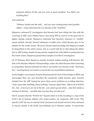  
	
  
	
   150	
  
prepared without all this and you were in good condition. You didn’t use
anything then.”
and continued,
“Without Anabol and the stuff… and you were running faster than [another
athlete – name removed] who was already on the “nutrition.”
Stepanova informed IC investigators that Kazarin had been telling her that with the
screening of ABP, some athletes had to stop using EPO to survive in the sport due to
tighter doping controls. Stepanova confirmed that Kazarin’s reference to “Anabol”
meant anabolic steroids, banned substances in tablet form, which Kazarin gave to his
athletes for the winter season. However, Kazarin had knowledge that Stepanova might
be disqualified in the winter season, and as a result told her to stop taking the tablets
due to ABP testing, despite having already supplied her with tablets in preparation for
the winter season. Stepanova passed these samples on to the IC investigators.
On 17 February 2014, Stepanova secretly recorded another meeting with Kazarin, this
time at the Russian Athletics Championships, where she asked Kazarin about returning
to competition. Kazarin informed her that it was harder now because of the “draconian
law,” meaning that it was harder to conceal the use of prohibited substances.
In this lengthy conversation, Kazarin demonstrated his level of knowledge of PEDs and
encouraged their use, and described the complexity within Russian sport. Kazarin
detailed how the ABP testing has given them severe problems in avoiding detection,
“[w]e cannot take anything, almost nothing.” Kazarin added later, “[f]irst not in WADA
list…but…even if you are not in the list…you cannot go anywhere…only here inside (a
reference to Russia)…. possible that even here they can take you”.
The IC assumes that the “WADA list’’ Kazarin refers to in the recording is a copy of the
IAAF’s list of Russian athletes who tested positive for suspicious ABP levels. This
specific IAAF list was an internal IAAF document and should not have been disclosed
to anyone outside of the IAAF, and definitely not to Russian coaches. As previously
 