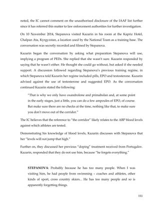  
	
  
	
   151	
  
noted, the IC cannot comment on the unauthorised disclosure of the IAAF list further
since it has referred this matter to law enforcement authorities for further investigation.
On 10 November 2014, Stepanova visited Kazarin in his room at the Kapriz Hotel,
Chalpan Ata, Kyrgyzstan, a location used by the National Team as a training base. The
conversation was secretly recorded and filmed by Stepanova.
Kazarin began the conversation by asking what preparation Stepanova will use,
implying a program of PEDs. She replied that she wasn‘t sure. Kazarin responded by
saying that he wasn‘t either. He thought she could go without, but asked if she needed
support. A discussion followed regarding Stepanova’s previous training regime, in
which Stepanova told Kazarin her regime included pills, EPO and testosterone. Kazarin
advised against the use of testosterone and suggested EPO. As the conversation
continued Kazarin stated the following:
“That is why we only have oxandrolone and primabolan and, at some point
in the early stages, just a little, you can do a few ampoules of EPO, of course.
But make sure there are no checks at the time, nothing like that, to make sure
you don’t move out of the corridor.”
The IC believes that the reference to “the corridor” likely relates to the ABP blood levels
against which athletes are tested.
Demonstrating his knowledge of blood levels, Kazarin discusses with Stepanova that
her “levels will not jump that high.”
Further on, they discussed her previous “doping” treatment received from Portugalov.
Kazarin, responded that they do not use him, because “he forgets everything.”
STEPANOVA: Probably because he has too many people. When I was
visiting him, he had people from swimming – coaches and athletes, other
kinds of sport, cross country skiers... He has too many people and so is
apparently forgetting things.
 