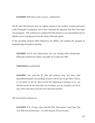  
	
  
	
   152	
  
KAZARIN: Well, that is why we do it…without him.
The IC notes that Kazarin does not register surprise at the number of sports personnel
under Portugalov’s programs, and in fact confirmed the opposite, that they have their
own programs. This evidences to a degree that this practice is not concentrated only in
athletics, but is widespread across the whole of Russian sports.
In the recording, Kazarin offers Stepanova ten tablets, and explains the program of
administering such pills in training:
KAZARIN: You’ll start taking them, let’s say starting about Wednesday.
What date will that be? Today is the 10th. So it will be the 12th.
STEPANOVA: Until the 22?
KAZARIN: Yes, until the 22. One pill contains 1mg. and then, until
[inaudible] shouldn’t do anything. So that is 40-45 days to get clean. That is,
if you finish on the 22, then around the beginning of January or so, you
should already be nice and clean. So, in theory, you can actually even do 15
days. How does that work out? Let’s check the calendar.
The conversation continues at:
KAZARIN: If it’s 15 days, then until the 27th. That means 3 days here. The
31st, 34th and 10 more days… So, after January 10 you can pass.
 