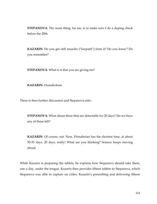  
	
  
	
   153	
  
STEPANOVA: The main thing, for me, is to make sure I do a doping check
before the 28th.
KAZARIN: Do you get stiff muscles (“krepatit”) from it? Do you know? Do
you remember?
STEPANOVA: What is it that you are giving me?
KAZARIN: Oxandrolone
There is then further discussion and Stepanova asks:
STEPANOVA: What about those that are detectable for 20 days? Do we have
any of those left?
KAZARIN: Of course, not. Now, Primabolan has the shortest time, at about
30-35 days. 20 days, really! What are you thinking? Science keeps moving
ahead.
While Kazarin is preparing the tablets, he explains how Stepanova should take them,
one a day, under the tongue. Kazarin then provides fifteen tablets to Stepanova, which
Stepanova was able to capture on video. Kazarin’s prescribing and delivering fifteen
 
