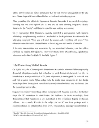  
	
  
	
   154	
  
tablets corroborates his earlier comments that he will prepare enough for her to take
over fifteen days which would enable her to be clean for the doping tests.
After providing the tablets to Stepanova, Kazarin then asks if she needed a syringe,
showing her one. She replied yes. At the end of their meeting, Stepanova thanks
Kazarin for the “candy” and Kazarin could be seen smiling in response.
On 11 November 2014, Stepanova secretly recorded a conversation with Kazarin
following a weight training session at Lake Issikul in the Kapris area. Kazarin made the
following comment: “Now you will start the course and everything will grow.” This
comment demonstrates a clear reference to the taking, use and results of steroids.
A forensic examination was conducted by an accredited laboratory on the tablets
supplied by Kazarin to Stepanova. They were found to be Oxandrolone, a prohibited
substance under WADA Code S1 Anabolic Agent.67
11.7.6 IC Interview of Vladimir Kazarin
On 2 July 2015, the IC investigators interviewed Kazarin in Moscow.68 He categorically
denied all allegations, saying that he had never used doping substances in his life. He
stated that as a respected coach of 30 years experience, it made good TV to attack him
and not a junior coach. When asked why he made clear statements in the digital
recordings about the types of steroid and correctly described their use, he claimed that
the recordings were a fake.
Stepanova’s extensive recordings of her exchanges with Kazarin, as well as the further
steps the IC undertook to corroborate the evidence in those recordings, have
demonstrated that Kazarin is a key individual in the systematic doping of Russian
athletes. As a result, Kazarin is the subject of an IC sanctions package with a
recommendation for a lifetime ban from sport. The sanctions package was submitted to
	
  	
  	
  	
  	
  	
  	
  	
  	
  	
  	
  	
  	
  	
  	
  	
  	
  	
  	
  	
  	
  	
  	
  	
  	
  	
  	
  	
  	
  	
  	
  	
  	
  	
  	
  	
  	
  	
  	
  	
  	
  	
  	
  	
  	
  	
  	
  	
  	
  	
  	
  	
  	
  	
  	
  	
  	
  	
  	
  	
  	
  
67 Exhibit VlKa-002: Forensic Report from Cologne Laboratory dated 20150315.
68 WADA Interview Report Kazarin 02 July 2015.
 