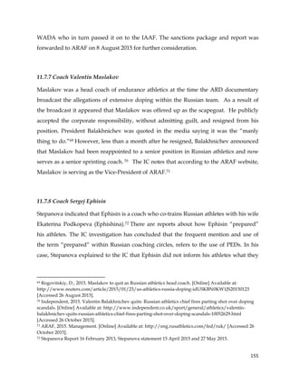  
	
  
	
   155	
  
WADA who in turn passed it on to the IAAF. The sanctions package and report was
forwarded to ARAF on 8 August 2015 for further consideration.
11.7.7 Coach Valentin Maslakov
Maslakov was a head coach of endurance athletics at the time the ARD documentary
broadcast the allegations of extensive doping within the Russian team. As a result of
the broadcast it appeared that Maslakov was offered up as the scapegoat. He publicly
accepted the corporate responsibility, without admitting guilt, and resigned from his
position. President Balakhnichev was quoted in the media saying it was the “manly
thing to do.”69 However, less than a month after he resigned, Balakhnichev announced
that Maslakov had been reappointed to a senior position in Russian athletics and now
serves as a senior sprinting coach. 70 The IC notes that according to the ARAF website,
Maslakov is serving as the Vice-President of ARAF.71
11.7.8 Coach Sergej Ephisin
Stepanova indicated that Ephisin is a coach who co-trains Russian athletes with his wife
Ekaterina Podkopeva (Ephishina).72 There are reports about how Ephisin “prepared”
his athletes. The IC investigation has concluded that the frequent mention and use of
the term “prepared” within Russian coaching circles, refers to the use of PEDs. In his
case, Stepanova explained to the IC that Ephisin did not inform his athletes what they
	
  	
  	
  	
  	
  	
  	
  	
  	
  	
  	
  	
  	
  	
  	
  	
  	
  	
  	
  	
  	
  	
  	
  	
  	
  	
  	
  	
  	
  	
  	
  	
  	
  	
  	
  	
  	
  	
  	
  	
  	
  	
  	
  	
  	
  	
  	
  	
  	
  	
  	
  	
  	
  	
  	
  	
  	
  	
  	
  	
  	
  
69 Rogovitskiy, D., 2015. Maslakov to quit as Russian athletics head coach. [Online] Available at:
http://www.reuters.com/article/2015/01/23/us-athletics-russia-doping-idUSKBN0KW1JS20150123
[Accessed 26 August 2015].
70 Independent, 2015. Valentin Balakhnichev quits: Russian athletics chief fires parting shot over doping
scandals. [Online] Available at: http://www.independent.co.uk/sport/general/athletics/valentin-
balakhnichev-quits-russian-athletics-chief-fires-parting-shot-over-doping-scandals-10052629.html
[Accessed 26 October 2015].
71 ARAF, 2015. Management. [Online] Available at: http://eng.rusathletics.com/fed/ruk/ [Accessed 26
October 2015].
72 Stepanova Report 16 February 2013, Stepanova statement 15 April 2015 and 27 May 2015.
 