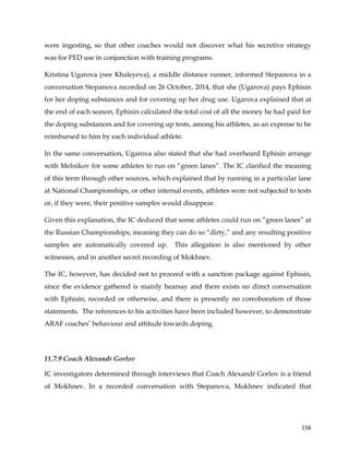  
	
  
	
   156	
  
were ingesting, so that other coaches would not discover what his secretive strategy
was for PED use in conjunction with training programs.
Kristina Ugarova (nee Khaleyeva), a middle distance runner, informed Stepanova in a
conversation Stepanova recorded on 26 October, 2014, that she (Ugarova) pays Ephisin
for her doping substances and for covering up her drug use. Ugarova explained that at
the end of each season, Ephisin calculated the total cost of all the money he had paid for
the doping substances and for covering up tests, among his athletes, as an expense to be
reimbursed to him by each individual athlete.
In the same conversation, Ugarova also stated that she had overheard Ephisin arrange
with Melnikov for some athletes to run on “green lanes”. The IC clarified the meaning
of this term through other sources, which explained that by running in a particular lane
at National Championships, or other internal events, athletes were not subjected to tests
or, if they were, their positive samples would disappear.
Given this explanation, the IC deduced that some athletes could run on “green lanes” at
the Russian Championships, meaning they can do so “dirty,” and any resulting positive
samples are automatically covered up. This allegation is also mentioned by other
witnesses, and in another secret recording of Mokhnev.
The IC, however, has decided not to proceed with a sanction package against Ephisin,
since the evidence gathered is mainly hearsay and there exists no direct conversation
with Ephisin, recorded or otherwise, and there is presently no corroboration of those
statements. The references to his activities have been included however, to demonstrate
ARAF coaches’ behaviour and attitude towards doping.
11.7.9 Coach Alexandr Gorlov
IC investigators determined through interviews that Coach Alexandr Gorlov is a friend
of Mokhnev. In a recorded conversation with Stepanova, Mokhnev indicated that
 