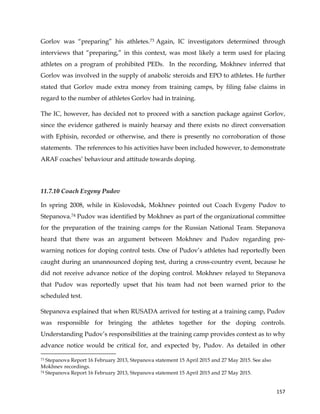  
	
  
	
   157	
  
Gorlov was “preparing” his athletes.73 Again, IC investigators determined through
interviews that “preparing,” in this context, was most likely a term used for placing
athletes on a program of prohibited PEDs. In the recording, Mokhnev inferred that
Gorlov was involved in the supply of anabolic steroids and EPO to athletes. He further
stated that Gorlov made extra money from training camps, by filing false claims in
regard to the number of athletes Gorlov had in training.
The IC, however, has decided not to proceed with a sanction package against Gorlov,
since the evidence gathered is mainly hearsay and there exists no direct conversation
with Ephisin, recorded or otherwise, and there is presently no corroboration of those
statements. The references to his activities have been included however, to demonstrate
ARAF coaches’ behaviour and attitude towards doping.
11.7.10 Coach Evgeny Pudov
In spring 2008, while in Kislovodsk, Mokhnev pointed out Coach Evgeny Pudov to
Stepanova.74 Pudov was identified by Mokhnev as part of the organizational committee
for the preparation of the training camps for the Russian National Team. Stepanova
heard that there was an argument between Mokhnev and Pudov regarding pre-
warning notices for doping control tests. One of Pudov’s athletes had reportedly been
caught during an unannounced doping test, during a cross-country event, because he
did not receive advance notice of the doping control. Mokhnev relayed to Stepanova
that Pudov was reportedly upset that his team had not been warned prior to the
scheduled test.
Stepanova explained that when RUSADA arrived for testing at a training camp, Pudov
was responsible for bringing the athletes together for the doping controls.
Understanding Pudov’s responsibilities at the training camp provides context as to why
advance notice would be critical for, and expected by, Pudov. As detailed in other
	
  	
  	
  	
  	
  	
  	
  	
  	
  	
  	
  	
  	
  	
  	
  	
  	
  	
  	
  	
  	
  	
  	
  	
  	
  	
  	
  	
  	
  	
  	
  	
  	
  	
  	
  	
  	
  	
  	
  	
  	
  	
  	
  	
  	
  	
  	
  	
  	
  	
  	
  	
  	
  	
  	
  	
  	
  	
  	
  	
  	
  
73 Stepanova Report 16 February 2013, Stepanova statement 15 April 2015 and 27 May 2015. See also
Mokhnev recordings.
74 Stepanova Report 16 February 2013, Stepanova statement 15 April 2015 and 27 May 2015.
 