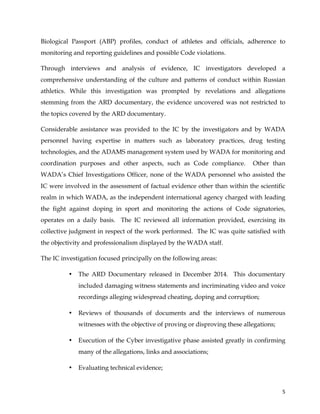  
	
  
	
   5	
  
Biological Passport (ABP) profiles, conduct of athletes and officials, adherence to
monitoring and reporting guidelines and possible Code violations.
Through interviews and analysis of evidence, IC investigators developed a
comprehensive understanding of the culture and patterns of conduct within Russian
athletics. While this investigation was prompted by revelations and allegations
stemming from the ARD documentary, the evidence uncovered was not restricted to
the topics covered by the ARD documentary.
Considerable assistance was provided to the IC by the investigators and by WADA
personnel having expertise in matters such as laboratory practices, drug testing
technologies, and the ADAMS management system used by WADA for monitoring and
coordination purposes and other aspects, such as Code compliance. Other than
WADA’s Chief Investigations Officer, none of the WADA personnel who assisted the
IC were involved in the assessment of factual evidence other than within the scientific
realm in which WADA, as the independent international agency charged with leading
the fight against doping in sport and monitoring the actions of Code signatories,
operates on a daily basis. The IC reviewed all information provided, exercising its
collective judgment in respect of the work performed. The IC was quite satisfied with
the objectivity and professionalism displayed by the WADA staff.
The IC investigation focused principally on the following areas:
• The ARD Documentary released in December 2014. This documentary
included damaging witness statements and incriminating video and voice
recordings alleging widespread cheating, doping and corruption;
• Reviews of thousands of documents and the interviews of numerous
witnesses with the objective of proving or disproving these allegations;
• Execution of the Cyber investigative phase assisted greatly in confirming
many of the allegations, links and associations;
• Evaluating technical evidence;
 