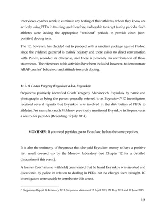  
	
  
	
   158	
  
interviews, coaches work to eliminate any testing of their athletes, whom they know are
actively using PEDs in training, and therefore, vulnerable to target testing periods. Such
athletes were lacking the appropriate “washout” periods to provide clean (non-
positive) doping tests.
The IC, however, has decided not to proceed with a sanction package against Pudov,
since the evidence gathered is mainly hearsay and there exists no direct conversation
with Pudov, recorded or otherwise, and there is presently no corroboration of those
statements. The references to his activities have been included however, to demonstrate
ARAF coaches’ behaviour and attitude towards doping.
11.7.11 Coach Yevgeny Evysukov a.k.a. Evysukov
Stepanova positively identified Coach Yevgeny Afanasevich Evysukov by name and
photographs as being the person generally referred to as Evysukov.75 IC investigators
received several reports that Evysukov was involved in the distribution of PEDs to
athletes. For example, coach Mokhnev previously mentioned Evysukov to Stepanova as
a source for peptides (Recording, 12 July 2014).
MOKHNEV: If you need peptides, go to Evysukov, he has the same peptides
It is also the testimony of Stepanova that she paid Evysukov money to have a positive
test result covered up by the Moscow laboratory (see Chapter 12 for a detailed
discussion of this event).
A former Coach (name withheld) commented that he heard Evysukov was arrested and
questioned by police in relation to dealing in PEDs, but no charges were brought. IC
investigators were unable to corroborate this arrest.
	
  	
  	
  	
  	
  	
  	
  	
  	
  	
  	
  	
  	
  	
  	
  	
  	
  	
  	
  	
  	
  	
  	
  	
  	
  	
  	
  	
  	
  	
  	
  	
  	
  	
  	
  	
  	
  	
  	
  	
  	
  	
  	
  	
  	
  	
  	
  	
  	
  	
  	
  	
  	
  	
  	
  	
  	
  	
  	
  	
  	
  
75 Stepanova Report 16 February 2013, Stepanova statement 15 April 2015, 27 May 2015 and 10 June 2015.
 