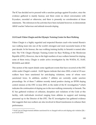  
	
  
	
   159	
  
The IC has decided not to proceed with a sanction package against Evysukov, since the
evidence gathered is mainly hearsay and there exists no direct conversation with
Evysukov, recorded or otherwise, and there is presently no corroboration of those
statements. The references to his activities have been included however, to demonstrate
ARAF coaches’ behaviour and attitude towards doping.
11.8 Coach Viktor Chegin and the Olympic Training Center for Race Walking
Viktor Chegin is a highly regarded and respected Russian coach who turned Russia's
race walking team into one of the world's strongest and most successful teams of the
past decade. In his honour, the race walking training facility in Saransk is named after
him: The V.M. Chegin Olympic Training Center for Race Walking of the Mordovian
Republic (OTC). However, due to the high numbers of race walkers banned for doping,
some of them twice, Chegin is under active investigation by the WADA, IC, IAAF,
RUSADA and ARAF.
This section of the report details some significant events that have occurred at the OTC
while under Chegin’s control. IAAF figures indicate that since 2010, a total of 19 race-
walkers have been sanctioned for anti-doping violations, some of whom were
sanctioned twice. In addition, another 7 athletes are currently under sanction
proceedings. Six of these 7 athletes recently tested positive during an IDTM doping
control mission at the OTC in June 2015, in the midst of the IC investigation,76 which
indicates the continuation of doping use in the race-walking community in Saransk. The
IC has gathered evidence of collusion, deception and violations of the Code at this
facility, with individuals involved ranging from athletes to support and training
personnel up to the Director of the OTC. The IC investigation has gathered evidence
that suggests that race-walkers are also involved in blood transfusions to enhance their
performance.
	
  	
  	
  	
  	
  	
  	
  	
  	
  	
  	
  	
  	
  	
  	
  	
  	
  	
  	
  	
  	
  	
  	
  	
  	
  	
  	
  	
  	
  	
  	
  	
  	
  	
  	
  	
  	
  	
  	
  	
  	
  	
  	
  	
  	
  	
  	
  	
  	
  	
  	
  	
  	
  	
  	
  	
  	
  	
  	
  	
  	
  
76 IAAF List of Chegin-trained athletes sanctioned for or charged with an anti-doping rule violation (26) –
as of 9/07/2015.
 