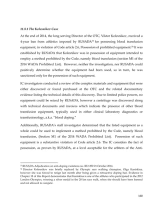 
	
  
	
   160	
  
11.8.1 The Kolesnikov Case
At the end of 2014, the long serving Director of the OTC, Viktor Kolesnikov, received a
4-year ban from athletics imposed by RUSADA77 for possessing blood transfusion
equipment, in violation of Code article 2.6, Possession of prohibited equipment.78 It was
established by RUSADA that Kolesnikov was in possession of equipment intended to
employ a method prohibited by the Code, namely blood transfusion (section M1 of the
2014 WADA Prohibited List). However, neither the investigation, nor RUSADA could
positively determine whether the equipment had been used, so in turn, he was
sanctioned only for the possession of such equipment.
IC investigators conducted a review of the complex materials and equipment that were
either discovered or found purchased at the OTC and the related documentary
evidence listing the technical details of this discovery. Due to limited police powers, no
equipment could be seized by RUSADA, however a centrifuge was discovered along
with technical documents and invoices which indicate the presence of other blood
transfusion equipment, typically used in either clinical laboratory diagnostics or
transfusionology, a.k.a. “blood doping.”
Additionally, RUSADA’s staff investigator determined that the listed equipment as a
whole could be used to implement a method prohibited by the Code, namely blood
transfusion, (Section M1 of the 2014 WADA Prohibited List). Possession of such
equipment is a substantive violation of Code article 2.6. The IC considers the fact of
possession, as proven by RUSADA, at a level acceptable for the arbiters of the Anti-
	
  	
  	
  	
  	
  	
  	
  	
  	
  	
  	
  	
  	
  	
  	
  	
  	
  	
  	
  	
  	
  	
  	
  	
  	
  	
  	
  	
  	
  	
  	
  	
  	
  	
  	
  	
  	
  	
  	
  	
  	
  	
  	
  	
  	
  	
  	
  	
  	
  	
  	
  	
  	
  	
  	
  	
  	
  	
  	
  	
  	
  
77 RUSADA Adjudication on anti-doping violations no. RU1292 21 October 2014.
78 Director Kolesnikov was briefly replaced by Olympic race walking champion, Olga Kaniskina,
however she was forced to resign last month after being given a retroactive doping ban. Evidence in
Chapter 18 of this Report demonstrates that Kaniskina is one of the athletes who participated in the 2012
London Olympics, winning a silver medal in the 20 km race walk, when she should have been banned
and not allowed to compete.
 