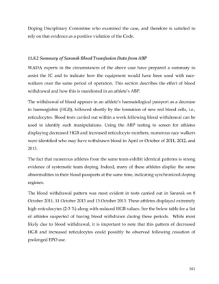  
	
  
	
   161	
  
Doping Disciplinary Committee who examined the case, and therefore is satisfied to
rely on that evidence as a positive violation of the Code.
11.8.2 Summary of Saransk Blood Transfusion Data from ABP
WADA experts in the circumstances of the above case have prepared a summary to
assist the IC and to indicate how the equipment would have been used with race-
walkers over the same period of operation. This section describes the effect of blood
withdrawal and how this is manifested in an athlete’s ABP.
The withdrawal of blood appears in an athlete’s haematological passport as a decrease
in haemoglobin (HGB), followed shortly by the formation of new red blood cells, i.e.,
reticulocytes. Blood tests carried out within a week following blood withdrawal can be
used to identify such manipulations. Using the ABP testing to screen for athletes
displaying decreased HGB and increased reticulocyte numbers, numerous race walkers
were identified who may have withdrawn blood in April or October of 2011, 2012, and
2013.
The fact that numerous athletes from the same team exhibit identical patterns is strong
evidence of systematic team doping. Indeed, many of these athletes display the same
abnormalities in their blood passports at the same time, indicating synchronized doping
regimes.
The blood withdrawal pattern was most evident in tests carried out in Saransk on 8
October 2011, 11 October 2013 and 13 October 2013. These athletes displayed extremely
high reticulocytes (2-3 %) along with reduced HGB values. See the below table for a list
of athletes suspected of having blood withdrawn during these periods. While most
likely due to blood withdrawal, it is important to note that this pattern of decreased
HGB and increased reticulocytes could possibly be observed following cessation of
prolonged EPO use.
 