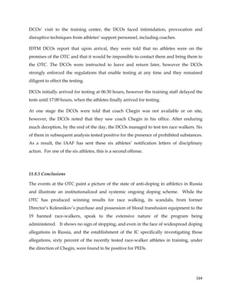  
	
  
	
   164	
  
DCOs’ visit to the training center, the DCOs faced intimidation, provocation and
disruptive techniques from athletes’ support personnel, including coaches.
IDTM DCOs report that upon arrival, they were told that no athletes were on the
premises of the OTC and that it would be impossible to contact them and bring them to
the OTC. The DCOs were instructed to leave and return later, however the DCOs
strongly enforced the regulations that enable testing at any time and they remained
diligent to effect the testing.
DCOs initially arrived for testing at 06:30 hours, however the training staff delayed the
tests until 17:00 hours, when the athletes finally arrived for testing.
At one stage the DCOs were told that coach Chegin was not available or on site,
however, the DCOs noted that they saw coach Chegin in his office. After enduring
much deception, by the end of the day, the DCOs managed to test ten race walkers. Six
of them in subsequent analysis tested positive for the presence of prohibited substances.
As a result, the IAAF has sent these six athletes’ notification letters of disciplinary
action. For one of the six athletes, this is a second offense.
11.8.5 Conclusions
The events at the OTC paint a picture of the state of anti-doping in athletics in Russia
and illustrate an institutionalized and systemic ongoing doping scheme. While the
OTC has produced winning results for race walking, its scandals, from former
Director’s Kolesnikov’s purchase and possession of blood transfusion equipment to the
19 banned race-walkers, speak to the extensive nature of the program being
administered. It shows no sign of stopping, and even in the face of widespread doping
allegations in Russia, and the establishment of the IC specifically investigating those
allegations, sixty percent of the recently tested race-walker athletes in training, under
the direction of Chegin, were found to be positive for PEDs.
 