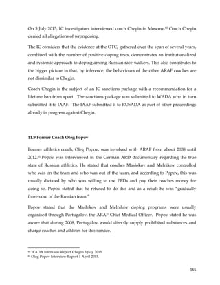  
	
  
	
   165	
  
On 3 July 2015, IC investigators interviewed coach Chegin in Moscow.80 Coach Chegin
denied all allegations of wrongdoing.
The IC considers that the evidence at the OTC, gathered over the span of several years,
combined with the number of positive doping tests, demonstrates an institutionalized
and systemic approach to doping among Russian race-walkers. This also contributes to
the bigger picture in that, by inference, the behaviours of the other ARAF coaches are
not dissimilar to Chegin.
Coach Chegin is the subject of an IC sanctions package with a recommendation for a
lifetime ban from sport. The sanctions package was submitted to WADA who in turn
submitted it to IAAF. The IAAF submitted it to RUSADA as part of other proceedings
already in progress against Chegin.
11.9 Former Coach Oleg Popov
Former athletics coach, Oleg Popov, was involved with ARAF from about 2008 until
2012.81 Popov was interviewed in the German ARD documentary regarding the true
state of Russian athletics. He stated that coaches Maslokov and Melnikov controlled
who was on the team and who was out of the team, and according to Popov, this was
usually dictated by who was willing to use PEDs and pay their coaches money for
doing so. Popov stated that he refused to do this and as a result he was “gradually
frozen out of the Russian team.”
Popov stated that the Maslokov and Melnikov doping programs were usually
organised through Portugalov, the ARAF Chief Medical Officer. Popov stated he was
aware that during 2008, Portugalov would directly supply prohibited substances and
charge coaches and athletes for this service.
	
  	
  	
  	
  	
  	
  	
  	
  	
  	
  	
  	
  	
  	
  	
  	
  	
  	
  	
  	
  	
  	
  	
  	
  	
  	
  	
  	
  	
  	
  	
  	
  	
  	
  	
  	
  	
  	
  	
  	
  	
  	
  	
  	
  	
  	
  	
  	
  	
  	
  	
  	
  	
  	
  	
  	
  	
  	
  	
  	
  	
  
80 WADA Interview Report Chegin 3 July 2015.
81 Oleg Popov Interview Report 1 April 2015.
 