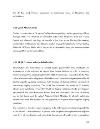  
	
  
	
   166	
  
The IC has used Popov’s statements to corroborate those of Stepanova and
Shobukhova.
11.10 Coach Alexey Gornih
Further corroboration of Stepanova’s allegations regarding coaches preparing athletes
through PEDs, was obtained in September 2012, when Stepanova first met Alexey
Gornih and observed two bags of steroids in his hotel room. During this meeting,
Gornih infers to Stepanova that Moscow coaches arrange for athletes to prepare as they
did in the 1970s and 1980s, which, Stepanova understood to mean, the Moscow coaches
encourage PED use for such athletes.
11.11 ARAF President Valentin Balakhnichev
Balakhnichev has been linked to several highly questionable acts, specifically his
involvement in the extortion of money from female athletes in order to cover-up
positive doping tests, originating from the ARD documentary. In addition to the ARD
claims, there are further allegations of Balakhnichev’s unauthorized possession of IAAF
internal reports regarding suspicious ABP findings of Russian athletes suspected of
committing doping violations. This IAAF list contained the names of 23 Russian
athletes who were being reviewed by IAAF for doping violations. The IC investigation
has revealed that the information derived from the confidential IAAF list of athletes
was in fact being used by ARAF National Coach Melnikov to identify vulnerable
athletes, who were then extorted for cash payments, in hopes of concealing their doping
violations.
The execution of the above does not appear to be individuals operating independently
of one another. On the contrary, it appears to be a sophisticated operation that requires
some level of coordination and complicity throughout all levels of the organization.
 
