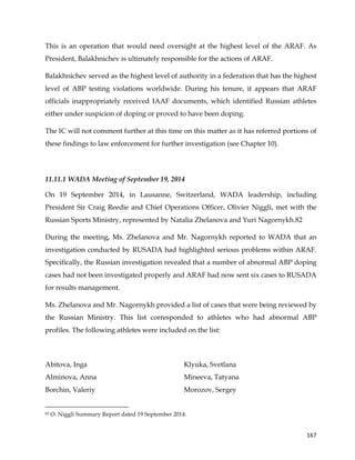  
	
  
	
   167	
  
This is an operation that would need oversight at the highest level of the ARAF. As
President, Balakhnichev is ultimately responsible for the actions of ARAF.
Balakhnichev served as the highest level of authority in a federation that has the highest
level of ABP testing violations worldwide. During his tenure, it appears that ARAF
officials inappropriately received IAAF documents, which identified Russian athletes
either under suspicion of doping or proved to have been doping.
The IC will not comment further at this time on this matter as it has referred portions of
these findings to law enforcement for further investigation (see Chapter 10).
11.11.1 WADA Meeting of September 19, 2014
On 19 September 2014, in Lausanne, Switzerland, WADA leadership, including
President Sir Craig Reedie and Chief Operations Officer, Olivier Niggli, met with the
Russian Sports Ministry, represented by Natalia Zhelanova and Yuri Nagornykh.82
During the meeting, Ms. Zhelanova and Mr. Nagornykh reported to WADA that an
investigation conducted by RUSADA had highlighted serious problems within ARAF.
Specifically, the Russian investigation revealed that a number of abnormal ABP doping
cases had not been investigated properly and ARAF had now sent six cases to RUSADA
for results management.
Ms. Zhelanova and Mr. Nagornykh provided a list of cases that were being reviewed by
the Russian Ministry. This list corresponded to athletes who had abnormal ABP
profiles. The following athletes were included on the list:
Abitova, Inga
Alminova, Anna
Borchin, Valeriy
Klyuka, Svetlana
Mineeva, Tatyana
Morozov, Sergey
	
  	
  	
  	
  	
  	
  	
  	
  	
  	
  	
  	
  	
  	
  	
  	
  	
  	
  	
  	
  	
  	
  	
  	
  	
  	
  	
  	
  	
  	
  	
  	
  	
  	
  	
  	
  	
  	
  	
  	
  	
  	
  	
  	
  	
  	
  	
  	
  	
  	
  	
  	
  	
  	
  	
  	
  	
  	
  	
  	
  	
  
82 O. Niggli Summary Report dated 19 September 2014.
 