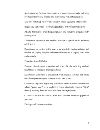  
	
  
	
   6	
  
• Audit of testing facilities, laboratories and monitoring methods, including
conduct of laboratory officials and interference with independence;
• Evidence handling, custody and integrity issues regarding athlete tests;
• Regulatory authorities – monitoring protocols and possible variations;
• Athlete statements – including compliance and failure to cooperate with
investigators;
• Detection of corruption that enabled positive analytical results to be not
acted upon;
• Detection of corruption in the form of payments to medical officials and
coaches for doping supplies and instructions on use of doping substances
and methods;
• Potential criminal liability;
• Evidence of enticement by coaches and other officials, including medical,
for athletes to engage in doping practices;
• Detection of corruption in the form of prior notice as to when and where
out-of-competition doping controls would take place;
• Corruption of games organizing officials to enable national competitions
where “green lanes” were in place to enable athletes to compete “dirty”
thereby enabling them not to disrupt their doping regimes;
• Corruption of officials and extortion from athletes to cover-up positive
tests; and,
• Findings and Recommendations
 
