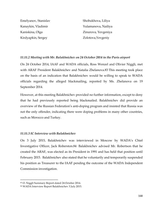  
	
  
	
   168	
  
Emelyanov, Stanislav
Kanaykin, Vladimir
Kaniskina, Olga
Kirdyapkin, Sergey
Shobukhova, Liliya
Yulamanova, Nailiya
Zinurova, Yevgeniya
Zolotova,Yevgeniy
11.11.2 Meeting with Mr. Balakhnichev on 24 October 2014 in the Paris airport
On 24 October 2014, IAAF and WADA officials, Ross Wenzel and Olivier Niggli, met
with ARAF President Balakhnichev and Natalia Zhelanova.83 This meeting took place
on the basis of an indication that Balakhnichev would be willing to speak to WADA
officials regarding the alleged blackmailing, reported by Ms. Zhelanova on 19
September 2014.
However, at this meeting Balakhnichev provided no further information, except to deny
that he had previously reported being blackmailed. Balakhnichev did provide an
overview of the Russian Federation’s anti-doping program and insisted that Russia was
not the only offender, indicating there were doping problems in many other countries,
such as Morocco and Turkey.
11.11.3 IC Interview with Balakhnichev
On 3 July 2015, Balakhnichev was interviewed in Moscow by WADA’s Chief
Investigative Officer, Jack Roberston.84 Balakhnichev advised Mr. Robertson that he
created the ARAF, was elected as its President in 1991 and has held that position until
February 2015. Balakhnichev also stated that he voluntarily and temporarily suspended
his position as Treasurer to the IAAF pending the outcome of the WADA Independent
Commission investigation.
	
  	
  	
  	
  	
  	
  	
  	
  	
  	
  	
  	
  	
  	
  	
  	
  	
  	
  	
  	
  	
  	
  	
  	
  	
  	
  	
  	
  	
  	
  	
  	
  	
  	
  	
  	
  	
  	
  	
  	
  	
  	
  	
  	
  	
  	
  	
  	
  	
  	
  	
  	
  	
  	
  	
  	
  	
  	
  	
  	
  	
  
83 O. Niggli Summary Report dated 24 October 2014.
84 WADA Interview Report Balakhnichev 3 July 2015.
 
