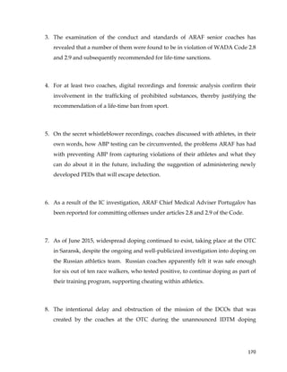  
	
  
	
   170	
  
3. The examination of the conduct and standards of ARAF senior coaches has
revealed that a number of them were found to be in violation of WADA Code 2.8
and 2.9 and subsequently recommended for life-time sanctions.
4. For at least two coaches, digital recordings and forensic analysis confirm their
involvement in the trafficking of prohibited substances, thereby justifying the
recommendation of a life-time ban from sport.
5. On the secret whistleblower recordings, coaches discussed with athletes, in their
own words, how ABP testing can be circumvented, the problems ARAF has had
with preventing ABP from capturing violations of their athletes and what they
can do about it in the future, including the suggestion of administering newly
developed PEDs that will escape detection.
6. As a result of the IC investigation, ARAF Chief Medical Adviser Portugalov has
been reported for committing offenses under articles 2.8 and 2.9 of the Code.
7. As of June 2015, widespread doping continued to exist, taking place at the OTC
in Saransk, despite the ongoing and well-publicized investigation into doping on
the Russian athletics team. Russian coaches apparently felt it was safe enough
for six out of ten race walkers, who tested positive, to continue doping as part of
their training program, supporting cheating within athletics.
8. The intentional delay and obstruction of the mission of the DCOs that was
created by the coaches at the OTC during the unannounced IDTM doping
 