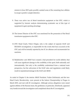  
	
  
	
   171	
  
mission in June 2015 quite possibly assisted some of the remaining four athletes
to escape a positive sample detection.
9. There was active use of blood transfusion equipment at the OTC, which is
supported by forensic analysis demonstrating systematic use of this type of
equipment to gain sporting advantage.
10. The former Director of the OTC was sanctioned for the possession of the blood
transfusion equipment at the OTC.
11. OTC Head Coach, Viktor Chegin, who is the subject of separate IAAF and
RUSADA investigations, is responsible for the events that have occurred at the
OTC and will be formally reported by the IC for offenses and recommended for
sanctions.
12. Balakhnichev and ARAF have created a bad precedent for world athletics that
will cause significant damage to the credibility of the sport, both nationally and
internationally. Not only is the credibility undermined from a national team
perspective, but the subversion of the IAAF rules and regulations could likely
result in reputational damage to the IAAF and ARAF.
As noted in Chapter 9, the interim ARAF President, Vadim Zelichenok, and the new
Head Coach, Borzakovskiy, were present at the Indoor Championship in Prague in
March 2015, and met with IC investigators. Although serious allegations were raised
against athletes of the Russian team, the gentlemen, in particular, Zelichenok, appeared
very hostile toward the investigators and complained about the IC investigation.
 
