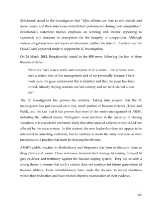  
	
  
	
   172	
  
Zelichenok stated to the investigators that “[t]he athletes are here to win medals and
make money and these interviews disturb their performance during their competition.”
Zelichenok´s statement implies emphasis on winning and income appearing to
supersede any concerns or perceptions for the integrity of competition. Although
serious allegations were not topics of discussion, neither the interim President nor the
Head Coach appeared ready to support the IC investigation.
On 24 March 2015, Borzakovskiy stated in the SBS news following the ban of three
Russian athletes:
“Now we have a new team and everyone in it is clean… the athletes even
have a certain fear of the management and of me personally because I have
made sure the guys understand this is finished and that the page has been
turned. Already doping scandals are last century and we have started a new
life.”
The IC investigation has proven the contrary. Taking into account that the IC
investigation has just focused on a very small portion of Russian athletics (Track and
Field), and the fact that it has proven that most of the senior management of ARAF,
including the national doctor, Portugalov, were involved in the cover-up of doping
violations, it is considered extremely likely that other areas of athletics within ARAF are
affected by the same system. In this context, the new leadership does not appear to be
interested in correcting violations, but to continue to make the same decisions as their
predecessors, a practice that starts by denying the obvious.
ARAF’s public reaction to Shobukhova and Stepanova has been to discount them as
drug cheats and worse. These witnesses demonstrated courage in coming forward to
give evidence and testimony against the Russian doping system. They did so with a
strong desire to ensure that such a culture does not continue for future generations of
Russian athletes. These whistleblowers have made the decision to reveal violations
within their federation and have invited objective examination of their evidence.
 