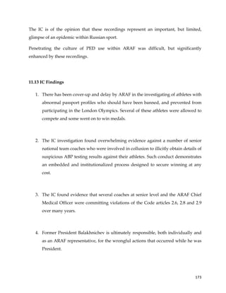  
	
  
	
   173	
  
The IC is of the opinion that these recordings represent an important, but limited,
glimpse of an epidemic within Russian sport.
Penetrating the culture of PED use within ARAF was difficult, but significantly
enhanced by these recordings.
11.13 IC Findings
1. There has been cover-up and delay by ARAF in the investigating of athletes with
abnormal passport profiles who should have been banned, and prevented from
participating in the London Olympics. Several of these athletes were allowed to
compete and some went on to win medals.
2. The IC investigation found overwhelming evidence against a number of senior
national team coaches who were involved in collusion to illicitly obtain details of
suspicious ABP testing results against their athletes. Such conduct demonstrates
an embedded and institutionalized process designed to secure winning at any
cost.
3. The IC found evidence that several coaches at senior level and the ARAF Chief
Medical Officer were committing violations of the Code articles 2.6, 2.8 and 2.9
over many years.
4. Former President Balakhnichev is ultimately responsible, both individually and
as an ARAF representative, for the wrongful actions that occurred while he was
President.
 