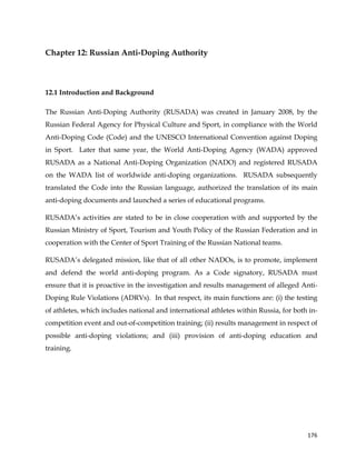  
	
  
	
   176	
  
Chapter 12: Russian Anti-Doping Authority
	
  
12.1 Introduction and Background
The Russian Anti-Doping Authority (RUSADA) was created in January 2008, by the
Russian Federal Agency for Physical Culture and Sport, in compliance with the World
Anti-Doping Code (Code) and the UNESCO International Convention against Doping
in Sport. Later that same year, the World Anti-Doping Agency (WADA) approved
RUSADA as a National Anti-Doping Organization (NADO) and registered RUSADA
on the WADA list of worldwide anti-doping organizations. RUSADA subsequently
translated the Code into the Russian language, authorized the translation of its main
anti-doping documents and launched a series of educational programs.
RUSADA’s activities are stated to be in close cooperation with and supported by the
Russian Ministry of Sport, Tourism and Youth Policy of the Russian Federation and in
cooperation with the Center of Sport Training of the Russian National teams.
RUSADA’s delegated mission, like that of all other NADOs, is to promote, implement
and defend the world anti-doping program. As a Code signatory, RUSADA must
ensure that it is proactive in the investigation and results management of alleged Anti-
Doping Rule Violations (ADRVs). In that respect, its main functions are: (i) the testing
of athletes, which includes national and international athletes within Russia, for both in-
competition event and out-of-competition training; (ii) results management in respect of
possible anti-doping violations; and (iii) provision of anti-doping education and
training.
 