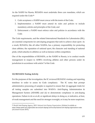  
	
  
	
   177	
  
As the NADO for Russia, RUSADA must undertake three core mandates, which are
required under the Code:86
1. Code acceptance: a NADO must concur with the tenets of the Code;
2. Implementation: a NADO must amend its rules and policies to include
mandatory articles and principles of the Code; and
3. Enforcement: a NADO must enforce rules and policies in accordance with the
Code.
The Code requirements, and the related International Standards for Laboratories (ISL),
are essential components for anti-doping programs that seek to achieve clean sport. As
a result, RUSADA, like all other NADOs, has a primary responsibility for protecting
clean athletes, the reputation of national sport, the character and standing of national
pride, which attaches to athletics as well as fairness within competition.
One of the responsibilities of RUSADA, as the NADO in Russia, is to conduct results
management in respect to ADRVs involving athletes and other persons under its
jurisdiction in accordance with article 7 of the Code.
12.2 RUSADA Testing Activity
For the purposes of the investigation, the IC reviewed RUSADA’s testing and reporting
timelines in order to assess its Code compliance. The IC notes that prompt
administrative processing of samples is required to ensure that: (i) aggregate totals for
all testing samples are submitted into WADA’s Anti-Doping Administration &
Management System (ADAMS) and (ii) to demonstrate compliance in anti-doping
operations. Failure to do so at all, or significant delays in doing so, is indicative, at best,
of weak management and the need for stronger oversight, or it may be more suspicious.
	
  	
  	
  	
  	
  	
  	
  	
  	
  	
  	
  	
  	
  	
  	
  	
  	
  	
  	
  	
  	
  	
  	
  	
  	
  	
  	
  	
  	
  	
  	
  	
  	
  	
  	
  	
  	
  	
  	
  	
  	
  	
  	
  	
  	
  	
  	
  	
  	
  	
  	
  	
  	
  	
  	
  	
  	
  	
  	
  	
  	
  
86 World Anti-Doping Agency, 2015. National Anti-Doping Organizations. [Online] Available at:
https://www.wada-­‐ama.org/en/who-­‐we-­‐are/anti-­‐doping-­‐community/national-­‐anti-­‐doping-­‐organizations-­‐nado
[Accessed 16 June 2015].
 