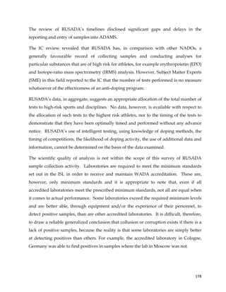  
	
  
	
   178	
  
The review of RUSADA’s timelines disclosed significant gaps and delays in the
reporting and entry of samples into ADAMS.
The IC review revealed that RUSADA has, in comparison with other NADOs, a
generally favourable record of collecting samples and conducting analyses for
particular substances that are of high risk for athletes, for example erythropoietin (EPO)
and Isotope-ratio mass spectrometry (IRMS) analysis. However, Subject Matter Experts
(SME) in this field reported to the IC that the number of tests performed is no measure
whatsoever of the effectiveness of an anti-doping program.
RUSADA’s data, in aggregate, suggests an appropriate allocation of the total number of
tests to high-risk sports and disciplines. No data, however, is available with respect to
the allocation of such tests to the highest risk athletes, nor to the timing of the tests to
demonstrate that they have been optimally timed and performed without any advance
notice. RUSADA’s use of intelligent testing, using knowledge of doping methods, the
timing of competitions, the likelihood of doping activity, the use of additional data and
information, cannot be determined on the basis of the data examined.
The scientific quality of analysis is not within the scope of this survey of RUSADA
sample collection activity. Laboratories are required to meet the minimum standards
set out in the ISL in order to receive and maintain WADA accreditation. These are,
however, only minimum standards and it is appropriate to note that, even if all
accredited laboratories meet the prescribed minimum standards, not all are equal when
it comes to actual performance. Some laboratories exceed the required minimum levels
and are better able, through equipment and/or the experience of their personnel, to
detect positive samples, than are other accredited laboratories. It is difficult, therefore,
to draw a reliable generalized conclusion that collusion or corruption exists if there is a
lack of positive samples, because the reality is that some laboratories are simply better
at detecting positives than others. For example, the accredited laboratory in Cologne,
Germany was able to find positives in samples where the lab in Moscow was not.
 