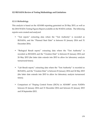  
	
  
	
   179	
  
12.3 RUSADA Review of Testing Methodology and Limitations
	
  
12.3.1 Methodology
This analysis is based on the ADAMS reporting generated on 24 May 2015, as well as
the 2014 WADA Testing Figures Report available on the WADA website. The following
reports were created and analyzed:
• “Test report,” extracting data where the “Test Authority” is recorded as
RUSADA, and the “Planned Start Date” is between 01 January 2014 and 31
December 2014;
• “Biological Result report,” extracting data where the “Test Authority” is
recorded as RUSADA and the “Creation Date” is between 01 January 2014 and
24 May 2015 (the latter date extends into 2015 to allow for laboratory analysis
turnaround times);
• “Lab Result report,” extracting data where the “Test Authority” is recorded as
RUSADA, and the “Creation Date” is between 01 January 2014 and 24 May 2015
(the latter date extends into 2015 to allow for laboratory analysis turnaround
times);
• Comparison of “Doping Control Forms (DCFs) in ADAMS” across NADOs
between 01 January 2014 and 31 December 2014 and between 01 January 2015
and 18 September 2015.
 
