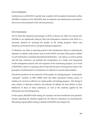  
	
  
	
   180	
  
12.3.2 Limitations
Limited access to RUSADA’s specific data, coupled with incomplete information within
ADAMS in relation to how RUSADA tests are planned and administered, prevented a
full review and assessment of the relevant processes.
12.3.3 Conclusions
The IC finds that significant percentages of DCFs in Russia are either not entered into
ADAMS or are significantly delayed. Since the information contained in the DCFs is a
necessary element for assessing the quality of the testing program, delays and
omissions can be perceived as a program lacking transparency.
To illustrate, any delay in reporting results in the simultaneous delays in reporting the
identities of athletes with positive tests to both WADA and other third parties entitled
to such information, including International Federations. Any delays, as well as partial
and full data omissions, can facilitate the manipulation of a timely and transparent
results management process and cast suspicion on the monitoring program. As a result
of RUSADA’s delays in reporting, the IC finds that the lack of transparency leads to the
perception of administrative incompetence or collusion to conceal doped athletes.
Overall test numbers are not indicative of the quality of a testing program. Numerically
“adequate” numbers of EPO, IRMS, hGH and other specialized testing cannot, in
isolation, be viewed as reflective of a high quality anti-doping program. The timing of
tests, relative to detection windows, the selection of athletes for tests relative to their
likelihood of abuse of these substances, as well as the methods applied by the
laboratories are all limiting factors.
In this respect, RUSADA hGH testing, for example, has been insufficient and questions
remain regarding the methods applied by the Moscow laboratory for Erythropoiesis
Stimulating Agents (ESA) testing on behalf of RUSADA (see Chapter 13).	
  
 