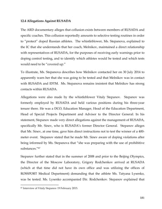  
	
  
	
   181	
  
12.4 Allegations Against RUSADA
The ARD documentary alleges that collusion exists between members of RUSADA and
specific coaches. This collusion reportedly amounts to selective testing routines in order
to “protect” doped Russian athletes. The whistleblower, Ms. Stepanova, explained to
the IC that she understands that her coach, Melnikov, maintained a direct relationship
with representatives of RUSADA, for the purposes of receiving early warnings prior to
doping control testing, and to identify which athletes would be tested and which tests
would need to be “covered up.”
To illustrate, Ms. Stepanova describes how Melnikov contacted her on 30 July 2014 to
apparently warn her that she was going to be tested and that Melnikov was in contact
with RUSADA and IDTM. Ms. Stepanova remains insistent that Melnikov has strong
contacts within RUSADA.
Allegations were also made by the whistleblower Vitaly Stepanov. Stepanov was
formerly employed by RUSADA and held various positions during his three-year
tenure there. He was a DCO, Education Manager, Head of the Education Department,
Head of Special Projects Department and Advisor to the Director General. In his
statement, Stepanov made very direct allegations against the management of RUSADA,
specifically Mr. Sinev, who is RUSADA’s former Director General. Stepanov alleges
that Mr. Sinev, at one time, gave him direct instructions not to test the winner of a 400-
meter event. Stepanov stated that he made Mr. Sinev aware of doping violations after
being informed by Ms. Stepanova that “she was preparing with the use of prohibitive
substances.”87
Stepanov further stated that in the summer of 2008 and prior to the Beijing Olympics,
the Director of the Moscow Laboratory, Grigory Rodchenkov arrived at RUSADA
(which at that time did not have its own office and was utilizing the offices of
ROSSPORT Medical Department) demanding that the athlete Ms. Tatyana Lysenko,
was be tested. Ms. Lysenko accompanied Dir. Rodchenkov. Stepanov explained that
	
  	
  	
  	
  	
  	
  	
  	
  	
  	
  	
  	
  	
  	
  	
  	
  	
  	
  	
  	
  	
  	
  	
  	
  	
  	
  	
  	
  	
  	
  	
  	
  	
  	
  	
  	
  	
  	
  	
  	
  	
  	
  	
  	
  	
  	
  	
  	
  	
  	
  	
  	
  	
  	
  	
  	
  	
  	
  	
  	
  	
  
87 Interview of Vitaly Stepanov 19 February 2015.
 