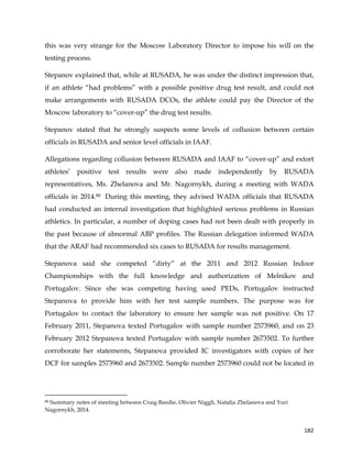  
	
  
	
   182	
  
this was very strange for the Moscow Laboratory Director to impose his will on the
testing process.
Stepanov explained that, while at RUSADA, he was under the distinct impression that,
if an athlete “had problems” with a possible positive drug test result, and could not
make arrangements with RUSADA DCOs, the athlete could pay the Director of the
Moscow laboratory to “cover-up” the drug test results.
Stepanov stated that he strongly suspects some levels of collusion between certain
officials in RUSADA and senior level officials in IAAF.
Allegations regarding collusion between RUSADA and IAAF to “cover-up” and extort
athletes’ positive test results were also made independently by RUSADA
representatives, Ms. Zhelanova and Mr. Nagornykh, during a meeting with WADA
officials in 2014.88 During this meeting, they advised WADA officials that RUSADA
had conducted an internal investigation that highlighted serious problems in Russian
athletics. In particular, a number of doping cases had not been dealt with properly in
the past because of abnormal ABP profiles. The Russian delegation informed WADA
that the ARAF had recommended six cases to RUSADA for results management.
Stepanova said she competed “dirty” at the 2011 and 2012 Russian Indoor
Championships with the full knowledge and authorization of Melnikov and
Portugalov. Since she was competing having used PEDs, Portugalov instructed
Stepanova to provide him with her test sample numbers. The purpose was for
Portugalov to contact the laboratory to ensure her sample was not positive. On 17
February 2011, Stepanova texted Portugalov with sample number 2573960, and on 23
February 2012 Stepanova texted Portugalov with sample number 2673502. To further
corroborate her statements, Stepanova provided IC investigators with copies of her
DCF for samples 2573960 and 2673502. Sample number 2573960 could not be located in
	
  	
  	
  	
  	
  	
  	
  	
  	
  	
  	
  	
  	
  	
  	
  	
  	
  	
  	
  	
  	
  	
  	
  	
  	
  	
  	
  	
  	
  	
  	
  	
  	
  	
  	
  	
  	
  	
  	
  	
  	
  	
  	
  	
  	
  	
  	
  	
  	
  	
  	
  	
  	
  	
  	
  	
  	
  	
  	
  	
  	
  
88 Summary notes of meeting between Craig Reedie, Olivier Niggli, Natalia Zhelanova and Yuri
Nagornykh, 2014.
 