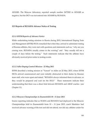  
	
  
	
   183	
  
ADAMS. The Moscow laboratory reported sample number 2673502 in ADAMS as
negative, but the DCF was not entered into ADAMS by RUSADA.
12.5 Reports of RUSADA Advance Notice of Testing
12.5.1 IDTM Reports of Advance Notice
While undertaking testing missions in Russia during 2015, International Doping Tests
and Management (IDTM) DCOs remarked that when they arrived to administer testing
of Russian athletes, they were met with questions and statements such as, “why are you
coming now, RUSADA usually comes in the evening” and “they usually tell me a
couple of days before the testing.” Such statements indicate that the athletes have
obviously received prior notice to testing events.
12.5.2 Adler Doping Control Mission - 22 May 2015
IDTM described a testing mission in “Yunost” in Adler on 22 May 2015, where IDTM
DCOs arrived unannounced and were initially obstructed in their duties by Russian
team staff, who were upset and stated, “RUSADA always informed them in advance, so
they would be prepared and wait for the DCO.” These statements indicate their
understanding that there was a direct link between RUSADA and ARAF coaches (see
Chapter 11).
12.5.3 Moscow Championships in Znamentskih 10 - 11 June 2015
Source reporting indicates that as WADA and RUSADA had deployed to the Moscow
Championships held in Znamentskih from 10 – 11 June 2015, coach Maslokov had
received advance warning of the test and did not attend, nor did any athletes under his
 