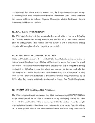  
	
  
	
   184	
  
control attend. This failure to attend was obviously by design, in order to avoid testing.
As a consequence, these athletes were withdrawn from events. An IC source identified
the missing athletes as follows: Elizaveta Demidova, Marina Panteleeva, Ksenya
Panteleeva and Ekaterina Renshina.
12.5.4 IAAF Review of RUSADA DCOs
The IAAF Anti-Doping Unit had previously discovered while reviewing a RUSADA
DCO’s work patterns and testing methods, that the RUSADA DCO alerted athletes
prior to testing events. This violates the very nature of out-of-competition doping
controls, which are planned to be completely unexpected.
12.5.5 Athlete Reports on Actions of RUSADA DCOs
Vitaly and Yulia Stepanova both report that DCOs from RUSADA arrive for testing on
dates when athletes have been told they will be tested at least a day before the actual
test occurs. Such conduct means that there is effectively no out-of-competition testing
conducted by RUSADA because the athlete can prepare for the test and take the
necessary steps to ensure that there will be no adverse analytical finding (AAF) arising
from the test. There are also reports of the same difficulties being encountered by all
DCOs when they come to test athletes as discussed in Chapter 9 on Athlete Compliance.
12.6 RUSADA DCO Training and Job Performance
The IC investigators interviews revealed that it is a practice amongst RUSADA DCOs to
accept money placed on the table at the time of taking the doping control test. It is
frequently the case that the athlete is unaccompanied to the location where the sample
is provided and therefore, there is no observation of the urine stream from the athlete.
DCOs when given a mission that involves whereabouts which are many thousands of
 