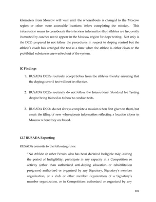  
	
  
	
   185	
  
kilometers from Moscow will wait until the whereabouts is changed to the Moscow
region or other more assessable locations before completing the mission. This
information seems to corroborate the interview information that athletes are frequently
instructed by coaches not to appear in the Moscow region for dope testing. Not only is
the DCO prepared to not follow the procedures in respect to doping control but the
athlete’s coach has arranged the test at a time when the athlete is either clean or the
prohibited substances are washed out of the system.
IC Findings
1. RUSADA DCOs routinely accept bribes from the athletes thereby ensuring that
the doping control test will not be effective.
2. RUSADA DCOs routinely do not follow the International Standard for Testing
despite being trained as to how to conduct tests.
3. RUSADA DCOs do not always complete a mission when first given to them, but
await the filing of new whereabouts information reflecting a location closer to
Moscow where they are based.
12.7 RUSADA Reporting
RUSADA commits to the following rules:
“No Athlete or other Person who has been declared Ineligible may, during
the period of Ineligibility, participate in any capacity in a Competition or
activity (other than authorized anti-doping education or rehabilitation
programs) authorized or organized by any Signatory, Signatory's member
organization, or a club or other member organization of a Signatory’s
member organization, or in Competitions authorized or organized by any
 