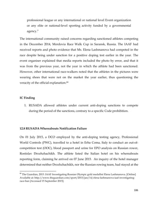  
	
  
	
   186	
  
professional league or any international or national level Event organization
or any elite or national-level sporting activity funded by a governmental
agency.”
The international community raised concerns regarding sanctioned athletes competing
in the December 2014, Mordovia Race Walk Cup in Saransk, Russia. The IAAF had
received reports and photo evidence that Ms. Elena Lashmanova had competed in the
race despite being under sanction for a positive doping test earlier in the year. The
event organiser explained that media reports included the photo by error, and that it
was from the previous year, not the year in which the athlete had been sanctioned.
However, other international race-walkers noted that the athletes in the pictures were
wearing shoes that were not on the market the year earlier, thus questioning the
veracity of the official explanation.89	
  
IC Finding
1. RUSADA allowed athletes under current anti-doping sanctions to compete
during the period of the sanctions, contrary to a specific Code prohibition.
12.8 RUSADA Whereabouts Notification Failure
On 01 July 2015, a DCO employed by the anti-doping testing agency, Professional
World Controls (PWC), travelled to a hotel in Erba Coma, Italy to conduct an out-of-
competition test (OOC), blood passport and urine for EPO analysis on Russian rower,
Rostislav Drozhzhachikh. The athlete listed the Italian hotel on his whereabouts
reporting form, claiming he arrived on 07 June 2015. An inquiry of the hotel manager
determined that neither Drozhzhachikh, nor the Russian rowing team, had stayed at the
	
  	
  	
  	
  	
  	
  	
  	
  	
  	
  	
  	
  	
  	
  	
  	
  	
  	
  	
  	
  	
  	
  	
  	
  	
  	
  	
  	
  	
  	
  	
  	
  	
  	
  	
  	
  	
  	
  	
  	
  	
  	
  	
  	
  	
  	
  	
  	
  	
  	
  	
  	
  	
  	
  	
  	
  	
  	
  	
  	
  	
  
89
	
  The Guardian, 2015. IAAF Investigating Russian Olympic gold medallist Elena Lashmanova. [Online]
Available at: http://www.theguardian.com/sport/2015/jan/14/elena-lashmanova-iaaf-investigating-
race-ban [Accessed 15 September 2015].	
  
 