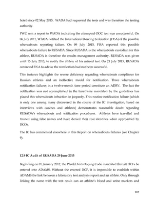  
	
  
	
   187	
  
hotel since 02 May 2015. WADA had requested the tests and was therefore the testing
authority.
PWC sent a report to WADA indicating the attempted OOC test was unsuccessful. On
06 July 2015, WADA notified the International Rowing Federation (FISA) of the possible
whereabouts reporting failure. On 09 July 2015, FISA reported this possible
whereabouts failure to RUSADA. Since RUSADA is the whereabouts custodian for this
athlete, RUSADA is therefore the results management authority. RUSADA was given
until 15 July 2015, to notify the athlete of his missed test. On 21 July 2015, RUSADA
contacted FISA to advise the notification had not been successful.
This instance highlights the severe deficiency regarding whereabouts compliance for
Russian athletes and an ineffective model for notification. Three whereabouts
notification failures in a twelve-month time period constitute an ADRV. The fact the
notification was not accomplished in the timeframe mandated by the guidelines has
placed this whereabouts infraction in jeopardy. This routine notification failure (which
is only one among many discovered in the course of the IC investigation, based on
interviews with coaches and athletes) demonstrates reasonable doubt regarding
RUSADA’s whereabouts and notification procedures. Athletes have travelled and
trained using false names and have denied their real identities when approached by
DCOs.
The IC has commented elsewhere in this Report on whereabouts failures (see Chapter
9).
12.9 IC Audit of RUSADA 29 June 2015
Beginning on 01 January 2012, the World Anti-Doping Code mandated that all DCFs be
entered into ADAMS. Without the entered DCF, it is impossible to establish within
ADAMS the link between a laboratory test analysis report and an athlete. Only through
linking the name with the test result can an athlete’s blood and urine markers and
 