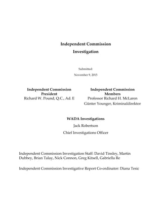 Independent Commission
Investigation
Submitted:
November 9, 2015
Independent Commission
President
Richard W. Pound, Q.C., Ad. E
Independent Commission
Members
Professor Richard H. McLaren
Günter Younger, Kriminaldirektor
WADA Investigations
Jack Robertson
Chief Investigations Officer
Independent Commission Investigation Staff: David Tinsley, Martin
Dubbey, Brian Talay, Nick Connon, Greg Kitsell, Gabriella Re
Independent Commission Investigative Report Co-ordinator: Diana Tesic
 
